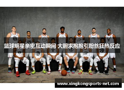 篮球明星亲密互动瞬间 大胆求抱抱引粉丝狂热反应
